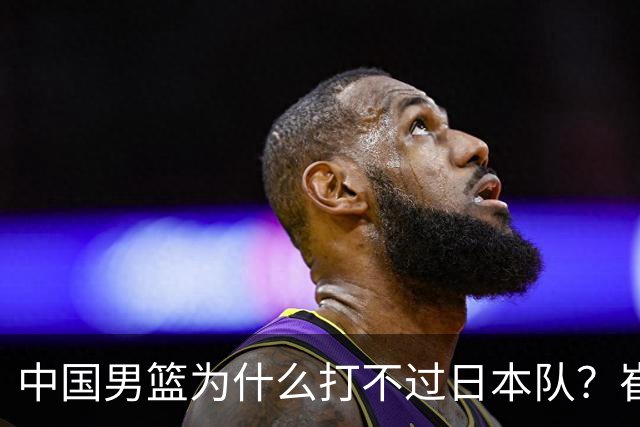 中国男篮为什么打不过日本队？崔永熙毫不客气说出原因，说得实在